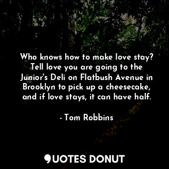 Who knows how to make love stay? Tell love you are going to the Junior's Deli on Flatbush Avenue in Brooklyn to pick up a cheesecake, and if love stays, it can have half.