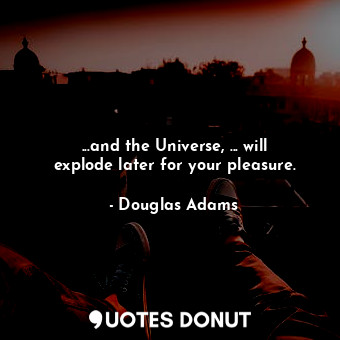 ...and the Universe, ... will explode later for your pleasure.