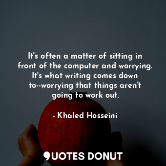 It's often a matter of sitting in front of the computer and worrying. It's what writing comes down to--worrying that things aren't going to work out.