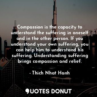 Compassion is the capacity to understand the suffering in oneself and in the other person. If you understand your own suffering, you can help him to understand his suffering. Understanding suffering brings compassion and relief.