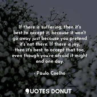 If there is suffering, then it's best to accept it, because it won't go away just because you pretend it's not there. If there is joy, then it's best to accept that too, even though you're afraid it might end one day.