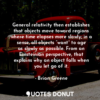 General relativity then establishes that objects move toward regions where time elapses more slowly; in a sense, all objects “want” to age as slowly as possible. From an Einsteinian perspective, that explains why an object falls when you let go of it.