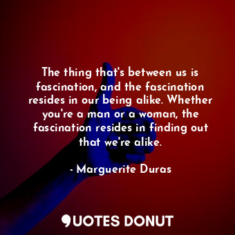 The thing that's between us is fascination, and the fascination resides in our being alike. Whether you're a man or a woman, the fascination resides in finding out that we're alike.