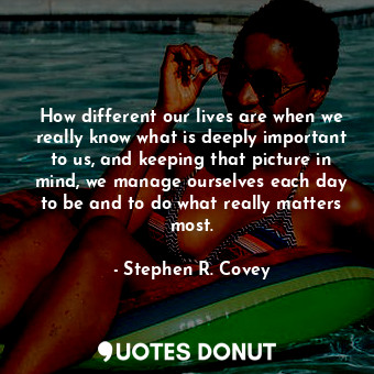 How different our lives are when we really know what is deeply important to us, and keeping that picture in mind, we manage ourselves each day to be and to do what really matters most.