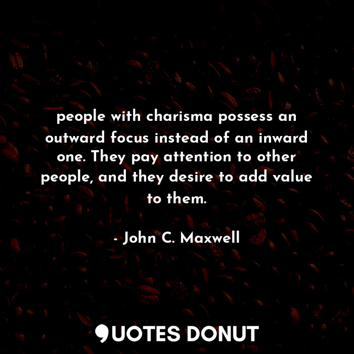 people with charisma possess an outward focus instead of an inward one. They pay attention to other people, and they desire to add value to them.