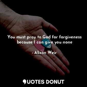  You must pray to God for forgiveness because I can give you none... - Alison Weir - Quotes Donut