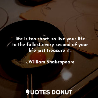 life is too short, so live your life to the fullest..every second of your life just treasure it..