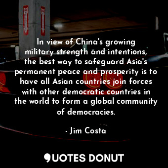 In view of China&#39;s growing military strength and intentions, the best way to safeguard Asia&#39;s permanent peace and prosperity is to have all Asian countries join forces with other democratic countries in the world to form a global community of democracies.