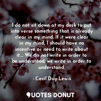 I do not sit down at my desk to put into verse something that is already clear in my mind. If it were clear in my mind, I should have no incentive or need to write about it.... We do not write in order to be understood; we write in order to understand.