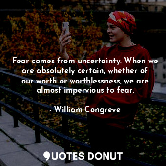 Fear comes from uncertainty. When we are absolutely certain, whether of our worth or worthlessness, we are almost impervious to fear.
