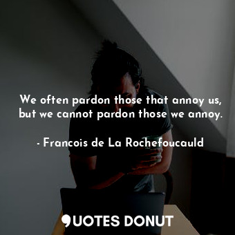 We often pardon those that annoy us, but we cannot pardon those we annoy.
