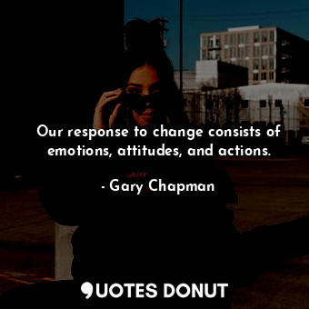 Our response to change consists of emotions, attitudes, and actions.