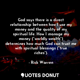 God says there is a direct relationship between how I use my money and the quality of my spiritual life. How I manage my money (“worldly wealth”) determines how much God can trust me with spiritual blessings (“true riches”).