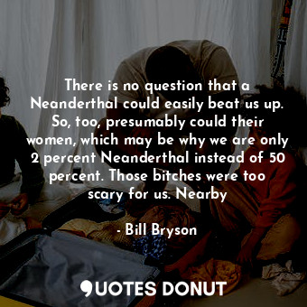 There is no question that a Neanderthal could easily beat us up. So, too, presumably could their women, which may be why we are only 2 percent Neanderthal instead of 50 percent. Those bitches were too scary for us. Nearby