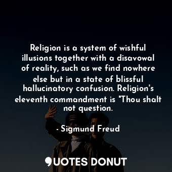 Religion is a system of wishful illusions together with a disavowal of reality, such as we find nowhere else but in a state of blissful hallucinatory confusion. Religion's eleventh commandment is "Thou shalt not question.