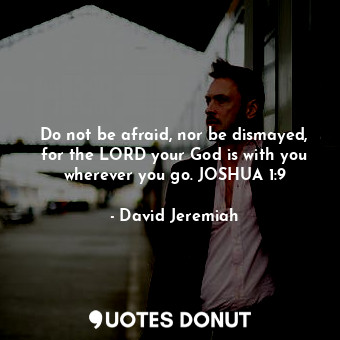 Do not be afraid, nor be dismayed, for the LORD your God is with you wherever you go. JOSHUA 1:9