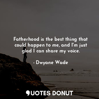 Fatherhood is the best thing that could happen to me, and I&#39;m just glad I can share my voice.