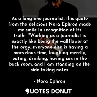 As a longtime journalist, this quote from the delicious Nora Ephron made me smile in recognition of its truth:  "Working as a journalist is exactly like being the wallflower at the orgy...everyone else is having a marvelous time, laughing merrily, eating, drinking, having sex in the back room, and I am standing on the side taking notes.