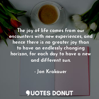 The joy of life comes from our encounters with new experiences, and hence there is no greater joy than to have an endlessly changing horizon, for each day to have a new and different sun.