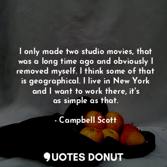 I only made two studio movies, that was a long time ago and obviously I removed myself. I think some of that is geographical. I live in New York and I want to work there, it&#39;s as simple as that.