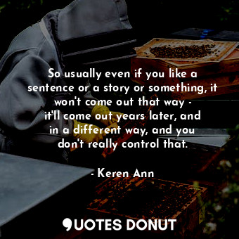So usually even if you like a sentence or a story or something, it won&#39;t come out that way - it&#39;ll come out years later, and in a different way, and you don&#39;t really control that.