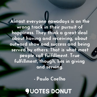 Almost everyone nowadays is on the wrong track in their pursuit of happiness. They think a great deal about having and receiving, about outward show and success and being served by others. That is what most people call fulfillment. True fulfillment, though, lies in giving and serving.