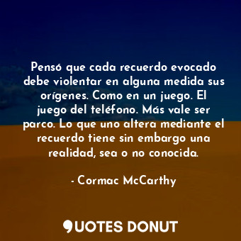 Pensó que cada recuerdo evocado debe violentar en alguna medida sus orígenes. Como en un juego. El juego del teléfono. Más vale ser parco. Lo que uno altera mediante el recuerdo tiene sin embargo una realidad, sea o no conocida.