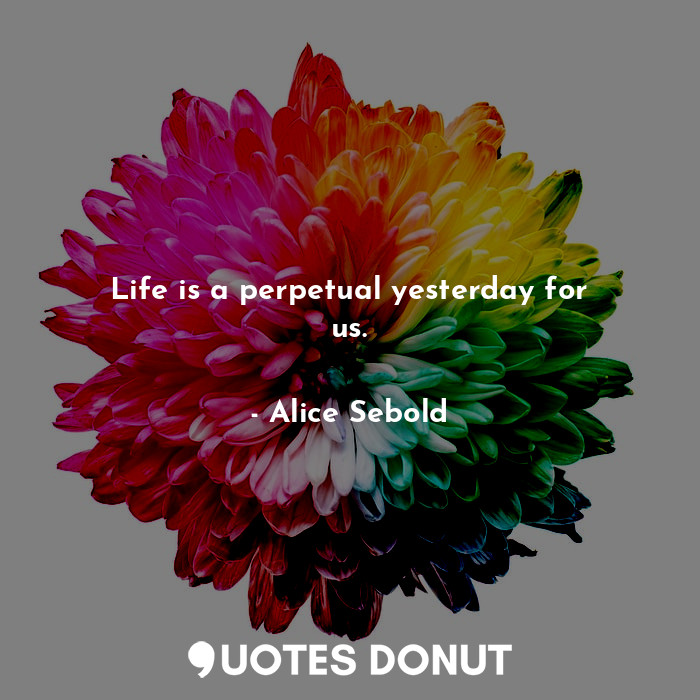 Life is a perpetual yesterday for us.