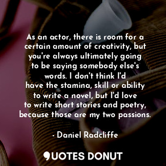 As an actor, there is room for a certain amount of creativity, but you&#39;re always ultimately going to be saying somebody else&#39;s words. I don&#39;t think I&#39;d have the stamina, skill or ability to write a novel, but I&#39;d love to write short stories and poetry, because those are my two passions.