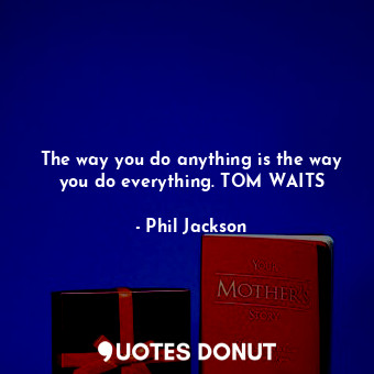  The way you do anything is the way you do everything. TOM WAITS... - Phil Jackson - Quotes Donut