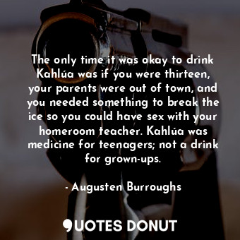 The only time it was okay to drink Kahlúa was if you were thirteen, your parents were out of town, and you needed something to break the ice so you could have sex with your homeroom teacher. Kahlúa was medicine for teenagers; not a drink for grown-ups.