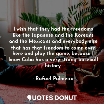 I wish that they had the freedoms like the Japanese and the Koreans and the Mexicans and everybody else that has that freedom to come over here and play the game, because I know Cuba has a very strong baseball history.