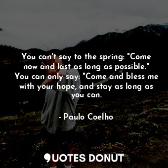 You can't say to the spring: "Come now and last as long as possible." You can only say: "Come and bless me with your hope, and stay as long as you can.