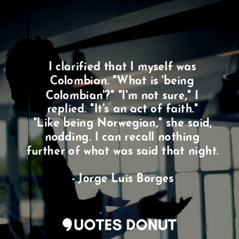 I clarified that I myself was Colombian. "What is 'being Colombian'?" "I'm not sure," I replied. "It's an act of faith." "Like being Norwegian," she said, nodding. I can recall nothing further of what was said that night.
