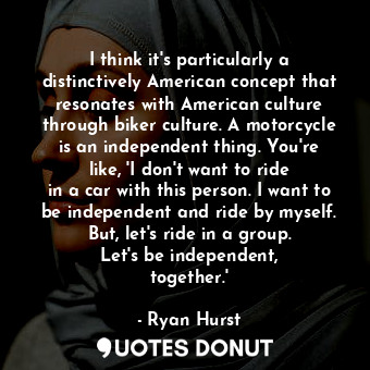 I think it&#39;s particularly a distinctively American concept that resonates with American culture through biker culture. A motorcycle is an independent thing. You&#39;re like, &#39;I don&#39;t want to ride in a car with this person. I want to be independent and ride by myself. But, let&#39;s ride in a group. Let&#39;s be independent, together.&#39;