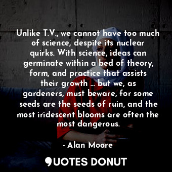 Unlike T.V., we cannot have too much of science, despite its nuclear quirks. With science, ideas can germinate within a bed of theory, form, and practice that assists their growth ... but we, as gardeners, must beware, for some seeds are the seeds of ruin, and the most iridescent blooms are often the most dangerous.