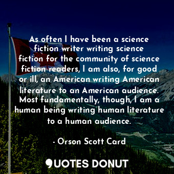 As often I have been a science fiction writer writing science fiction for the community of science fiction readers, I am also, for good or ill, an American writing American literature to an American audience. Most fundamentally, though, I am a human being writing human literature to a human audience.