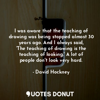 I was aware that the teaching of drawing was being stopped almost 30 years ago. And I always said, &#39;The teaching of drawing is the teaching of looking.&#39; A lot of people don&#39;t look very hard.