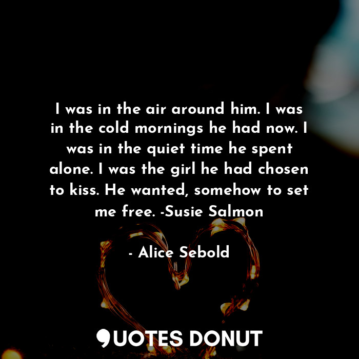 I was in the air around him. I was in the cold mornings he had now. I was in the quiet time he spent alone. I was the girl he had chosen to kiss. He wanted, somehow to set me free. -Susie Salmon