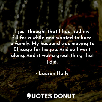 I just thought that I had had my fill for a while and wanted to have a family. My husband was moving to Chicago for his job. And so I went along. And it was a great thing that I did.