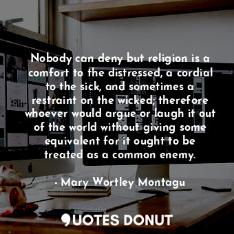 Nobody can deny but religion is a comfort to the distressed, a cordial to the sick, and sometimes a restraint on the wicked; therefore whoever would argue or laugh it out of the world without giving some equivalent for it ought to be treated as a common enemy.