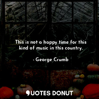  This is not a happy time for this kind of music in this country.... - George Crumb - Quotes Donut