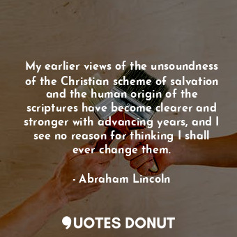 My earlier views of the unsoundness of the Christian scheme of salvation and the human origin of the scriptures have become clearer and stronger with advancing years, and I see no reason for thinking I shall ever change them.