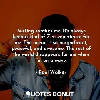 Surfing soothes me, it&#39;s always been a kind of Zen experience for me. The ocean is so magnificent, peaceful, and awesome. The rest of the world disappears for me when I&#39;m on a wave.