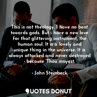 This is not theology. I have no bent towards gods. But i have a new love for that glittering instrument, the human soul. It is a lovely and unique thing in the universe. It is always attacked and never destroyed - because 'Thou mayest.