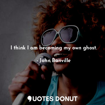 I think I am becoming my own ghost.