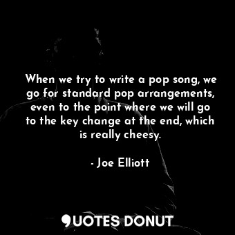 When we try to write a pop song, we go for standard pop arrangements, even to the point where we will go to the key change at the end, which is really cheesy.