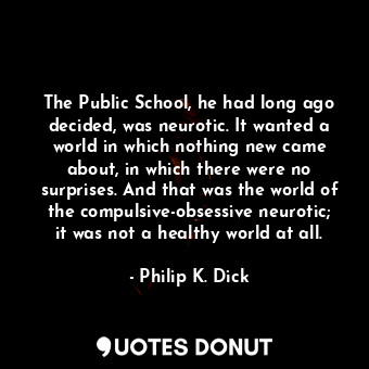 The Public School, he had long ago decided, was neurotic. It wanted a world in which nothing new came about, in which there were no surprises. And that was the world of the compulsive-obsessive neurotic; it was not a healthy world at all.