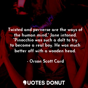 Twisted and perverse are the ways of the human mind,” Jane intoned. “Pinocchio was such a dolt to try to become a real boy. He was much better off with a wooden head.