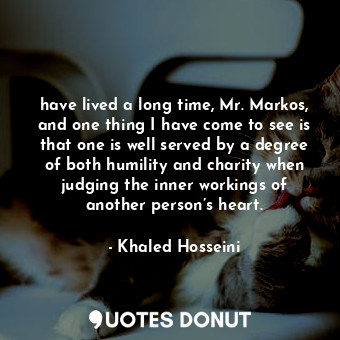 have lived a long time, Mr. Markos, and one thing I have come to see is that one is well served by a degree of both humility and charity when judging the inner workings of another person’s heart.